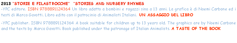 Casella di testo: 2013 STORIE E FILASTROCCHE  STORIES AND NURSERY RHYMES-YPC editore. ISBN 9788891124364 Un libro adatto a bambini e ragazzi sino a 13 anni. La grafica  di Noemi Carbone ed i testi di Marco Gavotti. Libro edito con il patrocinio di Animalisti Italiani.  UN ASSAGGIO DEL LIBRO-YPC publisher. ISBN 9788891124364 A book suitable for children up to 13 years old. The graphics are by Noemi Carbone and the texts by Marco Gavotti. Book published under the patronage of Italian Animalists. A TASTE OF THE BOOK